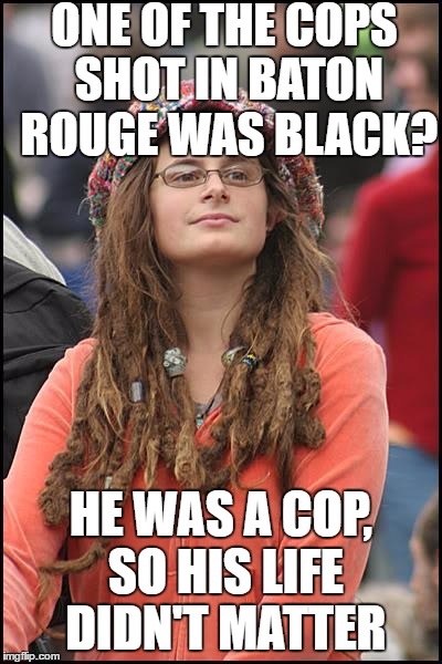 Keep that fact in mind when you think the Right Wing is "Racist" | ONE OF THE COPS SHOT IN BATON ROUGE WAS BLACK? HE WAS A COP, SO HIS LIFE DIDN'T MATTER | image tagged in memes,college liberal | made w/ Imgflip meme maker