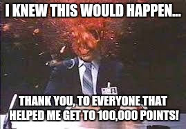 I knew i was close to 100k, and started getting nervous, because... | I KNEW THIS WOULD HAPPEN... THANK YOU, TO EVERYONE THAT HELPED ME GET TO 100,000 POINTS! | image tagged in exploding head,100000 points,whoo hoo,finally | made w/ Imgflip meme maker