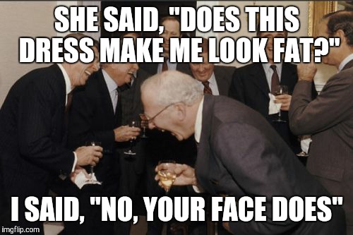 Laughing Men In Suits Meme | SHE SAID, "DOES THIS DRESS MAKE ME LOOK FAT?" I SAID, "NO, YOUR FACE DOES" | image tagged in memes,laughing men in suits | made w/ Imgflip meme maker