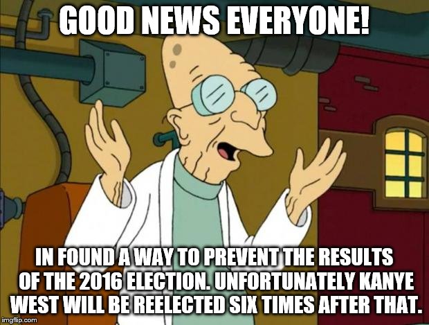 Professor Farnsworth Good News Everyone | GOOD NEWS EVERYONE! IN FOUND A WAY TO PREVENT THE RESULTS OF THE 2016 ELECTION. UNFORTUNATELY KANYE WEST WILL BE REELECTED SIX TIMES AFTER THAT. | image tagged in professor farnsworth good news everyone | made w/ Imgflip meme maker