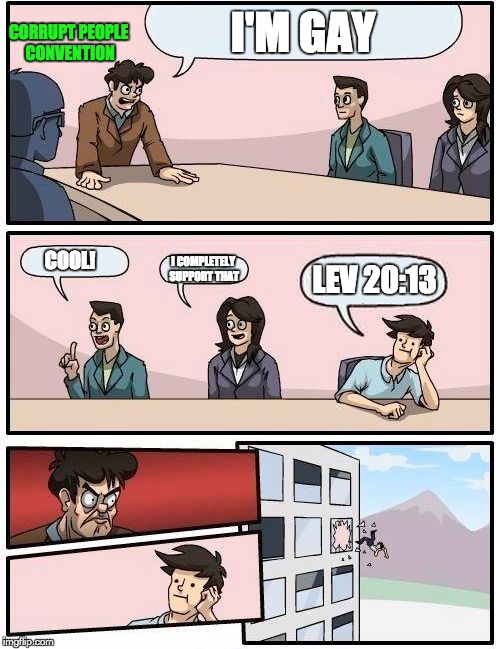 Boardroom Meeting Suggestion Meme | I'M GAY; CORRUPT PEOPLE CONVENTION; COOL! I COMPLETELY SUPPORT THAT; LEV 20:13 | image tagged in memes,boardroom meeting suggestion | made w/ Imgflip meme maker