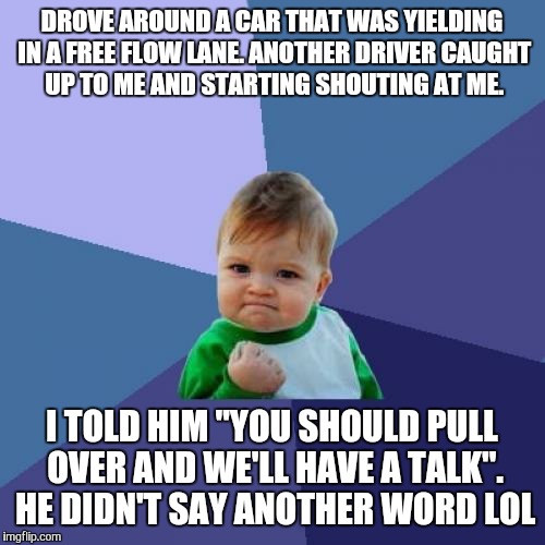 Success Kid Meme | DROVE AROUND A CAR THAT WAS YIELDING IN A FREE FLOW LANE. ANOTHER DRIVER CAUGHT UP TO ME AND STARTING SHOUTING AT ME. I TOLD HIM "YOU SHOULD PULL OVER AND WE'LL HAVE A TALK". HE DIDN'T SAY ANOTHER WORD LOL | image tagged in memes,success kid | made w/ Imgflip meme maker