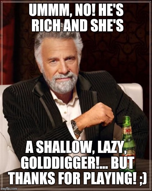 The Most Interesting Man In The World Meme | UMMM, NO! HE'S RICH AND SHE'S A SHALLOW, LAZY, GOLDDIGGER!... BUT THANKS FOR PLAYING! ;) | image tagged in memes,the most interesting man in the world | made w/ Imgflip meme maker