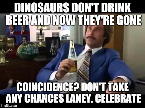 Well That Escalated Quickly Meme | DINOSAURS DON'T DRINK BEER AND NOW THEY'RE GONE; COINCIDENCE? DON'T TAKE ANY CHANCES LANEY. CELEBRATE | image tagged in memes,well that escalated quickly | made w/ Imgflip meme maker