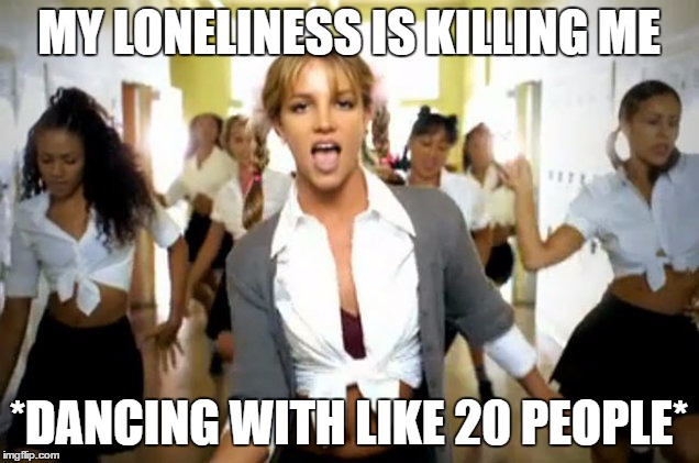 britney spears | MY LONELINESS IS KILLING ME; *DANCING WITH LIKE 20 PEOPLE* | image tagged in britney spears | made w/ Imgflip meme maker