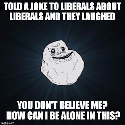 Forever Alone Meme | TOLD A JOKE TO LIBERALS ABOUT LIBERALS AND THEY LAUGHED; YOU DON'T BELIEVE ME? HOW CAN I BE ALONE IN THIS? | image tagged in memes,forever alone | made w/ Imgflip meme maker