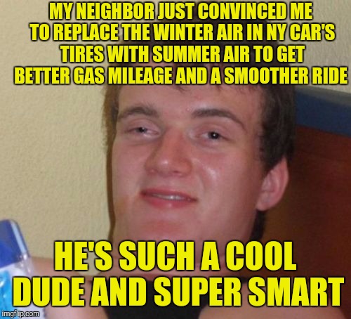 10 Guy Meme | MY NEIGHBOR JUST CONVINCED ME TO REPLACE THE WINTER AIR IN NY CAR'S TIRES WITH SUMMER AIR TO GET BETTER GAS MILEAGE AND A SMOOTHER RIDE; HE'S SUCH A COOL DUDE AND SUPER SMART | image tagged in memes,10 guy | made w/ Imgflip meme maker