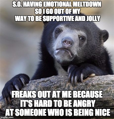 Confession Bear Meme | S.O. HAVING EMOTIONAL MELTDOWN SO I GO OUT OF MY WAY TO BE SUPPORTIVE AND JOLLY; FREAKS OUT AT ME BECAUSE IT'S HARD TO BE ANGRY AT SOMEONE WHO IS BEING NICE | image tagged in memes,confession bear,AdviceAnimals | made w/ Imgflip meme maker