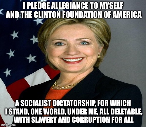 The pledge | I PLEDGE ALLEGIANCE TO MYSELF AND THE CLINTON FOUNDATION OF AMERICA A SOCIALIST DICTATORSHIP, FOR WHICH I STAND, ONE WORLD, UNDER ME, ALL DE | image tagged in memes | made w/ Imgflip meme maker