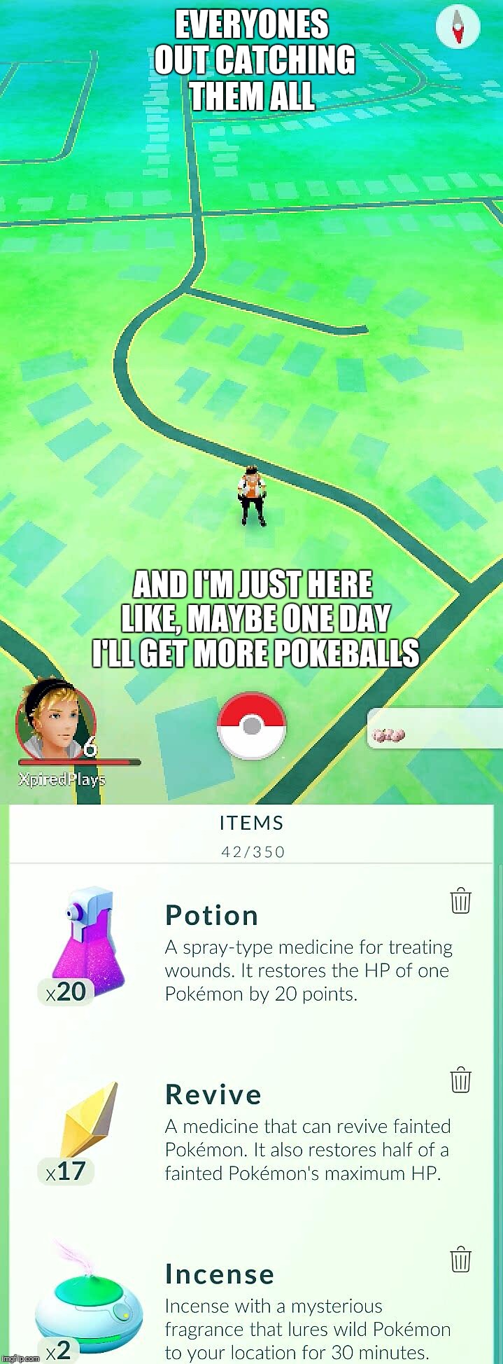 Gotta catch em all, someday.... | EVERYONES OUT CATCHING THEM ALL; AND I'M JUST HERE LIKE, MAYBE ONE DAY I'LL GET MORE POKEBALLS | image tagged in pokemon,pokemon go,funny pokemon,pokemongo,catch all the pokemon,gotta catch em all | made w/ Imgflip meme maker