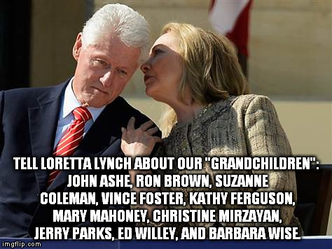 Just sayin'... | TELL LORETTA LYNCH ABOUT OUR "GRANDCHILDREN": JOHN ASHE, RON BROWN, SUZANNE COLEMAN, VINCE FOSTER, KATHY FERGUSON, MARY MAHONEY, CHRISTINE MIRZAYAN, JERRY PARKS, ED WILLEY, AND BARBARA WISE. | image tagged in hillary clinton whispering to bill,meme,election 2016,attorney general,loretta lynch,scandal | made w/ Imgflip meme maker