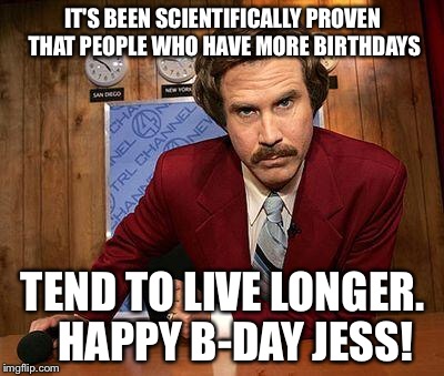 ron burgundy | IT'S BEEN SCIENTIFICALLY PROVEN THAT PEOPLE WHO HAVE MORE BIRTHDAYS; TEND TO LIVE LONGER.   HAPPY B-DAY JESS! | image tagged in ron burgundy | made w/ Imgflip meme maker