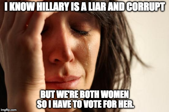 First World Election Problems |  I KNOW HILLARY IS A LIAR AND CORRUPT; BUT WE'RE BOTH WOMEN SO I HAVE TO VOTE FOR HER. | image tagged in first world problems,hillary clinton,donald trump,sexist,vote,green party | made w/ Imgflip meme maker