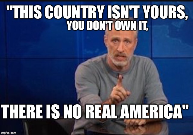                 HEY LIBERALS....Are you sure this is the message you want to shout across the airwaves???? | "THIS COUNTRY ISN'T YOURS, YOU DON'T OWN IT, THERE IS NO REAL AMERICA" | image tagged in memes,liberals,jon stewart,politics,america | made w/ Imgflip meme maker