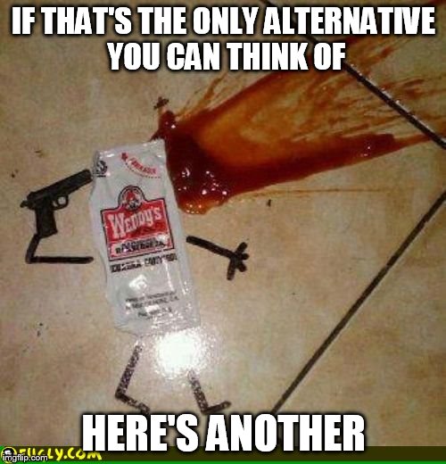condiment suicide | IF THAT'S THE ONLY ALTERNATIVE YOU CAN THINK OF HERE'S ANOTHER | image tagged in condiment suicide | made w/ Imgflip meme maker