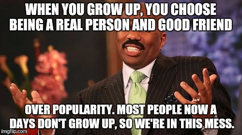 Steve Harvey Meme | WHEN YOU GROW UP, YOU CHOOSE BEING A REAL PERSON AND GOOD FRIEND; OVER POPULARITY. MOST PEOPLE NOW A DAYS DON'T GROW UP, SO WE'RE IN THIS MESS. | image tagged in memes,steve harvey | made w/ Imgflip meme maker