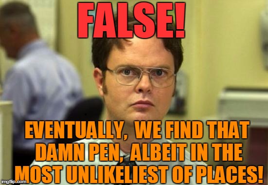 dwight | FALSE! EVENTUALLY,  WE FIND THAT DAMN PEN,  ALBEIT IN THE MOST UNLIKELIEST OF PLACES! | image tagged in dwight | made w/ Imgflip meme maker