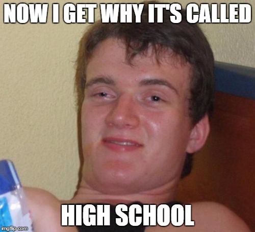 10 Guy | NOW I GET WHY IT'S CALLED; HIGH SCHOOL | image tagged in memes,10 guy | made w/ Imgflip meme maker