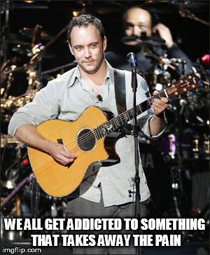 DMB~ WE ALL GET ADDICTED TO SOMETHING THAT TAKES AWAY THE PAIN | WE ALL GET ADDICTED TO SOMETHING THAT TAKES AWAY THE PAIN | image tagged in dmb,music addiction | made w/ Imgflip meme maker