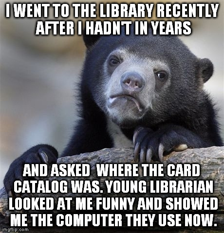 Confession Bear Meme | I WENT TO THE LIBRARY RECENTLY AFTER I HADN'T IN YEARS; AND ASKED  WHERE THE CARD CATALOG WAS. YOUNG LIBRARIAN LOOKED AT ME FUNNY AND SHOWED ME THE COMPUTER THEY USE NOW. | image tagged in memes,confession bear | made w/ Imgflip meme maker