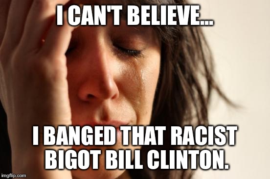 First World Problems Meme | I CAN'T BELIEVE... I BANGED THAT RACIST BIGOT BILL CLINTON. | image tagged in memes,first world problems | made w/ Imgflip meme maker