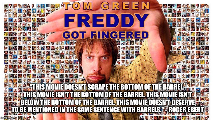 Roger Ebert quote on "Freddy Got Fingered" | "THIS MOVIE DOESN'T SCRAPE THE BOTTOM OF THE BARREL. THIS MOVIE ISN'T THE BOTTOM OF THE BARREL. THIS MOVIE ISN'T BELOW THE BOTTOM OF THE BARREL. THIS MOVIE DOESN'T DESERVE TO BE MENTIONED IN THE SAME SENTENCE WITH BARRELS." - ROGER EBERT | image tagged in freddy got fingered,memes,funny,tom green,bad movie,roger ebert | made w/ Imgflip meme maker