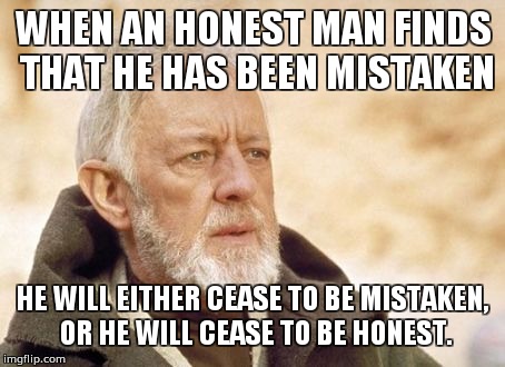 Obi Wan Kenobi Meme | WHEN AN HONEST MAN FINDS THAT HE HAS BEEN MISTAKEN; HE WILL EITHER CEASE TO BE MISTAKEN, OR HE WILL CEASE TO BE HONEST. | image tagged in memes,obi wan kenobi | made w/ Imgflip meme maker