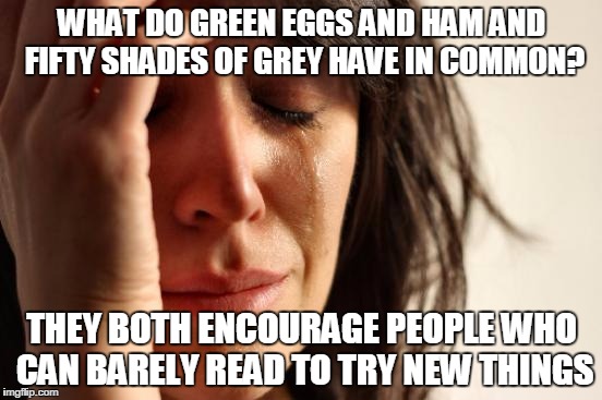 First World Problems | WHAT DO GREEN EGGS AND HAM AND FIFTY SHADES OF GREY HAVE IN COMMON? THEY BOTH ENCOURAGE PEOPLE WHO CAN BARELY READ TO TRY NEW THINGS | image tagged in memes,first world problems | made w/ Imgflip meme maker