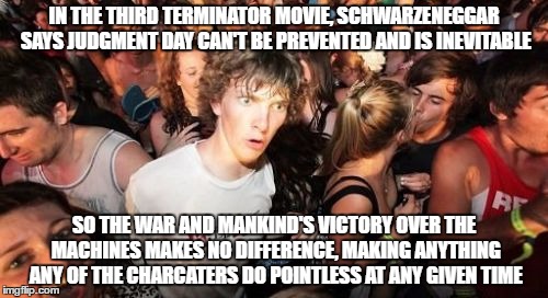 The Terminator Paradox | IN THE THIRD TERMINATOR MOVIE, SCHWARZENEGGAR SAYS JUDGMENT DAY CAN'T BE PREVENTED AND IS INEVITABLE; SO THE WAR AND MANKIND'S VICTORY OVER THE MACHINES MAKES NO DIFFERENCE, MAKING ANYTHING ANY OF THE CHARCATERS DO POINTLESS AT ANY GIVEN TIME | image tagged in memes,sudden clarity clarence,movies | made w/ Imgflip meme maker