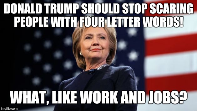 DONALD TRUMP SHOULD STOP SCARING PEOPLE WITH FOUR LETTER WORDS! WHAT, LIKE WORK AND JOBS? | image tagged in hillary clinton,donald trump,republicans | made w/ Imgflip meme maker