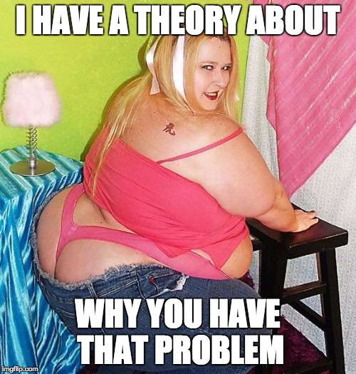 Fat Girl Skinny Jeans | I HAVE A THEORY ABOUT WHY YOU HAVE THAT PROBLEM | image tagged in fat girl skinny jeans | made w/ Imgflip meme maker