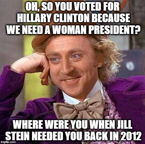 Creepy Condescending Wonka Meme | OH, SO YOU VOTED FOR HILLARY CLINTON BECAUSE WE NEED A WOMAN PRESIDENT? WHERE WERE YOU WHEN JILL STEIN NEEDED YOU BACK IN 2012 | image tagged in memes,creepy condescending wonka,election 2016,election 2012,hillary clinton,jill stein | made w/ Imgflip meme maker