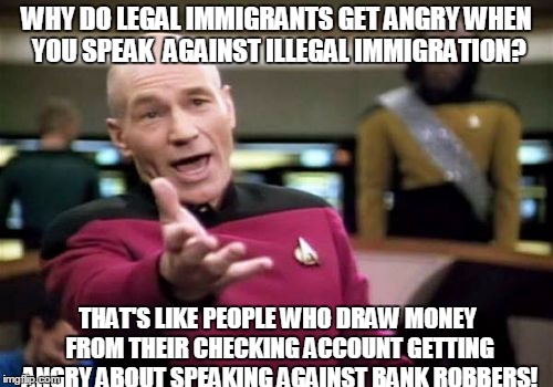 Picard Wtf | WHY DO LEGAL IMMIGRANTS GET ANGRY WHEN YOU SPEAK  AGAINST ILLEGAL IMMIGRATION? THAT'S LIKE PEOPLE WHO DRAW MONEY FROM THEIR CHECKING ACCOUNT GETTING ANGRY ABOUT SPEAKING AGAINST BANK ROBBERS! | image tagged in memes,picard wtf | made w/ Imgflip meme maker
