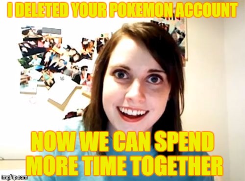 Overly Attached Girlfriend | I DELETED YOUR POKEMON ACCOUNT; NOW WE CAN SPEND MORE TIME TOGETHER | image tagged in memes,overly attached girlfriend | made w/ Imgflip meme maker