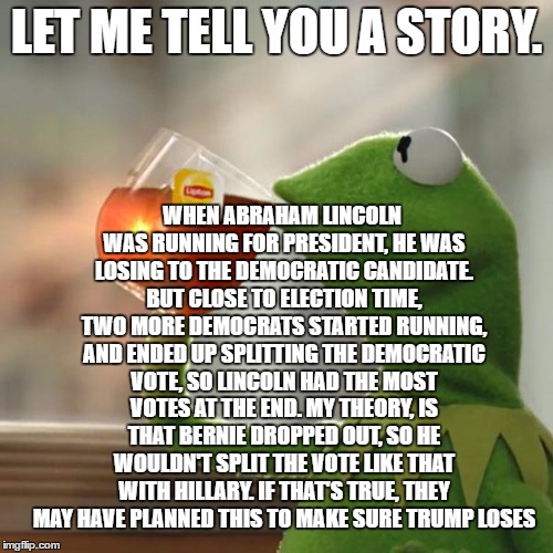 They're crooks, but they just might be Clever Crooks. | WHEN ABRAHAM LINCOLN WAS RUNNING FOR PRESIDENT, HE WAS LOSING TO THE DEMOCRATIC CANDIDATE. BUT CLOSE TO ELECTION TIME, TWO MORE DEMOCRATS STARTED RUNNING, AND ENDED UP SPLITTING THE DEMOCRATIC VOTE, SO LINCOLN HAD THE MOST VOTES AT THE END. MY THEORY, IS THAT BERNIE DROPPED OUT, SO HE WOULDN'T SPLIT THE VOTE LIKE THAT WITH HILLARY. IF THAT'S TRUE, THEY MAY HAVE PLANNED THIS TO MAKE SURE TRUMP LOSES; LET ME TELL YOU A STORY. | image tagged in memes,but thats none of my business,kermit the frog | made w/ Imgflip meme maker