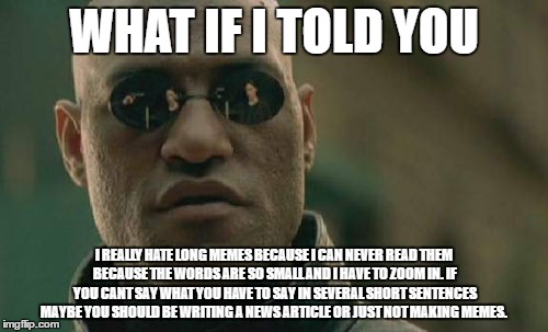 What If i told you to stop making long memes  | WHAT IF I TOLD YOU; I REALLY HATE LONG MEMES BECAUSE I CAN NEVER READ THEM BECAUSE THE WORDS ARE SO SMALL AND I HAVE TO ZOOM IN. IF YOU CANT SAY WHAT YOU HAVE TO SAY IN SEVERAL SHORT SENTENCES MAYBE YOU SHOULD BE WRITING A NEWS ARTICLE OR JUST NOT MAKING MEMES. | image tagged in memes,matrix morpheus | made w/ Imgflip meme maker