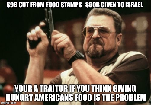 Am I The Only One Around Here | $9B CUT FROM FOOD STAMPS  
$50B GIVEN TO ISRAEL; YOUR A TRAITOR IF YOU THINK GIVING HUNGRY AMERICANS FOOD IS THE PROBLEM | image tagged in memes,am i the only one around here | made w/ Imgflip meme maker