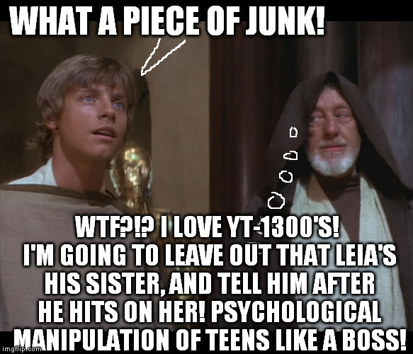 Star Wars Obi Luke do you even Falcon bra | WHAT A PIECE OF JUNK! WTF?!? I LOVE YT-1300'S! I'M GOING TO LEAVE OUT THAT LEIA'S HIS SISTER, AND TELL HIM AFTER HE HITS ON HER! PSYCHOLOGICAL MANIPULATION OF TEENS LIKE A BOSS! | image tagged in star wars obi luke do you even falcon bra,memes,disney killed star wars,star wars kills disney,the farce awakens | made w/ Imgflip meme maker