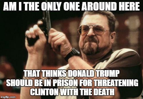 sigh..... Americans | AM I THE ONLY ONE AROUND HERE; THAT THINKS DONALD TRUMP SHOULD BE IN PRISON FOR THREATENING CLINTON WITH THE DEATH | image tagged in memes,am i the only one around here,america | made w/ Imgflip meme maker