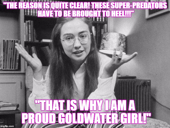 Goldwater girl Forgainst everything! |  "THE REASON IS QUITE CLEAR! THESE SUPER-PREDATORS HAVE TO BE BROUGHT TO HEEL!!!"; "THAT IS WHY I AM A PROUD GOLDWATER GIRL!" | image tagged in hillary clinton,racist,crooked hillary,liberal,democrats,hillary liar | made w/ Imgflip meme maker