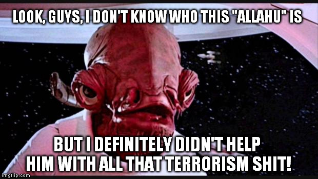 General Ackbar | LOOK, GUYS, I DON'T KNOW WHO THIS "ALLAHU" IS; BUT I DEFINITELY DIDN'T HELP HIM WITH ALL THAT TERRORISM SHIT! | image tagged in general ackbar | made w/ Imgflip meme maker