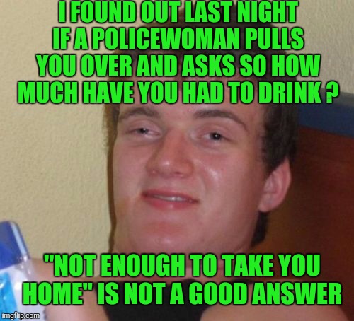10 Guy | I FOUND OUT LAST NIGHT IF A POLICEWOMAN PULLS YOU OVER AND ASKS SO HOW MUCH HAVE YOU HAD TO DRINK ? "NOT ENOUGH TO TAKE YOU HOME" IS NOT A GOOD ANSWER | image tagged in memes,10 guy | made w/ Imgflip meme maker