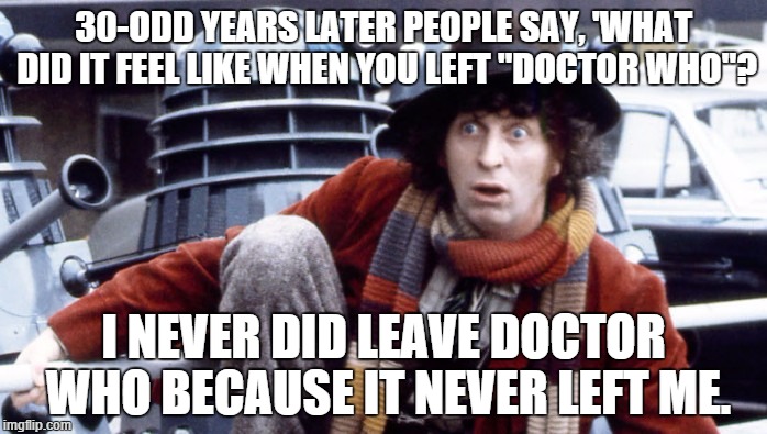 I never did leave | 30-ODD YEARS LATER PEOPLE SAY, 'WHAT DID IT FEEL LIKE WHEN YOU LEFT "DOCTOR WHO"? I NEVER DID LEAVE DOCTOR WHO BECAUSE IT NEVER LEFT ME. | image tagged in tom baker's doctor | made w/ Imgflip meme maker