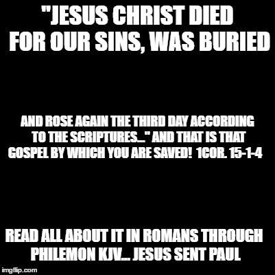 Blank | "JESUS CHRIST DIED FOR OUR SINS, WAS BURIED; AND ROSE AGAIN THE THIRD DAY ACCORDING TO THE SCRIPTURES..." AND THAT IS THAT GOSPEL BY WHICH YOU ARE SAVED!  1COR. 15-1-4; READ ALL ABOUT IT IN ROMANS THROUGH PHILEMON KJV... JESUS SENT PAUL | image tagged in blank | made w/ Imgflip meme maker