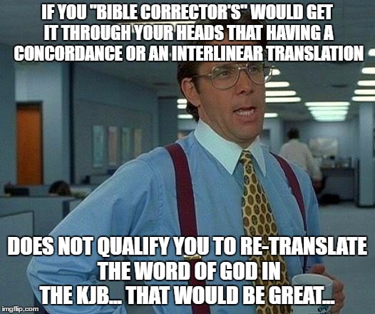 That Would Be Great | IF YOU "BIBLE CORRECTOR'S" WOULD GET IT THROUGH YOUR HEADS THAT HAVING A CONCORDANCE OR AN INTERLINEAR TRANSLATION; DOES NOT QUALIFY YOU TO RE-TRANSLATE THE WORD OF GOD IN THE KJB... THAT WOULD BE GREAT... | image tagged in memes,that would be great | made w/ Imgflip meme maker