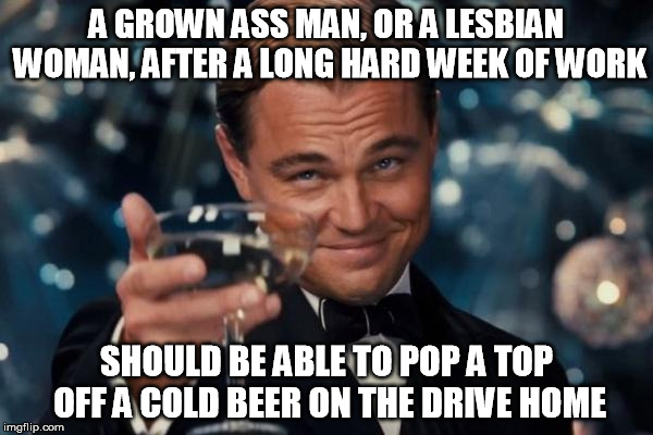 I heard a talk show host say this the other day. The amount of truthiness hurts my brain. | A GROWN ASS MAN, OR A LESBIAN WOMAN, AFTER A LONG HARD WEEK OF WORK; SHOULD BE ABLE TO POP A TOP OFF A COLD BEER ON THE DRIVE HOME | image tagged in memes,leonardo dicaprio cheers | made w/ Imgflip meme maker