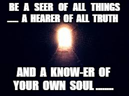 Light at the end of tunnel | BE   A   SEER   OF   ALL   THINGS ......  A  HEARER  OF  ALL  TRUTH; AND  A  KNOW-ER  OF  YOUR  OWN  SOUL ........ | image tagged in light at the end of tunnel | made w/ Imgflip meme maker