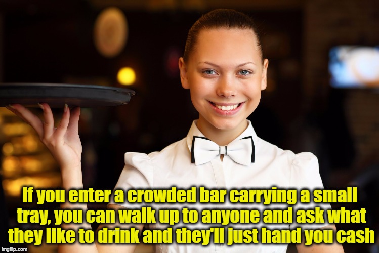 Moneymaking tip!  It works!!! | If you enter a crowded bar carrying a small tray, you can walk up to anyone and ask what they like to drink and they'll just hand you cash | image tagged in waitress with tray | made w/ Imgflip meme maker