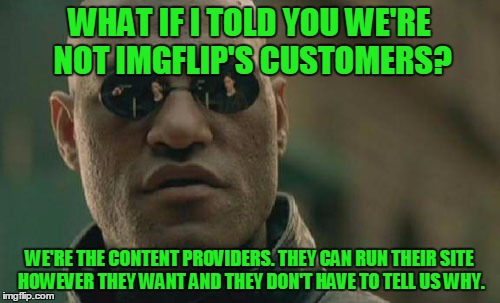Matrix Morpheus Meme | WHAT IF I TOLD YOU WE'RE NOT IMGFLIP'S CUSTOMERS? WE'RE THE CONTENT PROVIDERS. THEY CAN RUN THEIR SITE HOWEVER THEY WANT AND THEY DON'T HAVE | image tagged in memes,matrix morpheus | made w/ Imgflip meme maker