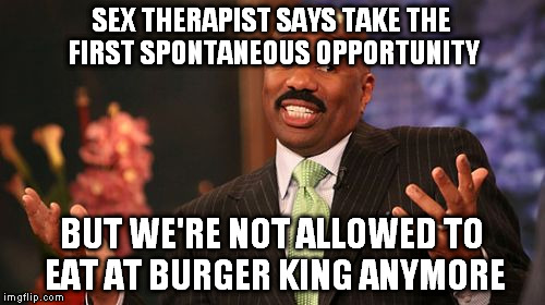 Steve Harvey Meme | SEX THERAPIST SAYS TAKE THE FIRST SPONTANEOUS OPPORTUNITY BUT WE'RE NOT ALLOWED TO EAT AT BURGER KING ANYMORE | image tagged in memes,steve harvey | made w/ Imgflip meme maker